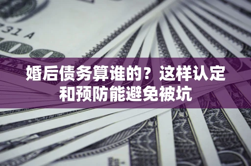 武汉婚后债务算谁的？这样认定和预防能避免被坑