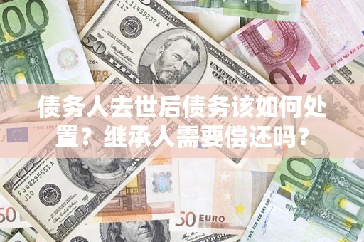 武汉债务人去世后债务该如何处置？继承人需要偿还吗？