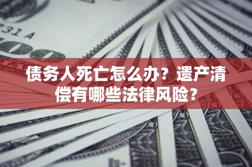 武汉债务人死亡怎么办？遗产清偿有哪些法律风险？