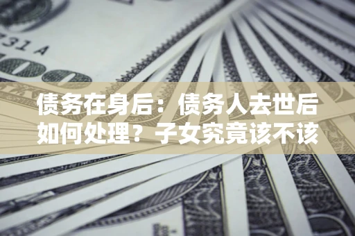武汉债务在身后：债务人去世后如何处理？子女究竟该不该还钱？