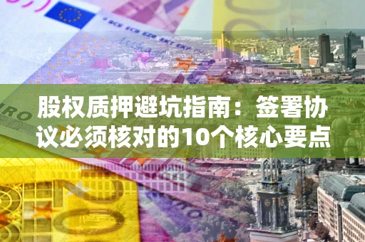 武汉股权质押避坑指南:签署协议必须核对的10个核心要点 武汉股权质押避坑指南:签署协议必须核对的10个核心要点