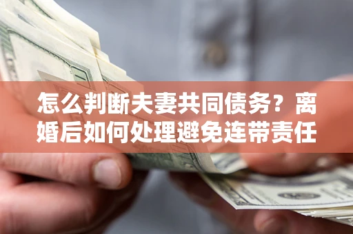 武汉怎么判断夫妻共同债务？离婚后如何处理避免连带责任？